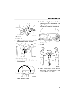 Page 53Maintenance
48
5. To prevent steering movement, turn the
steering friction adjuster clockwise.
6. Turn the tiller handle 180° so that it is
pointing rearward.
7. Loosen the clamp screws.8. Hold the carrying handle and the hand-
grip on the front side of the bottom cowl-
ing and lift up the outboard motor using
two people to dismount it from the boat.
9. When transporting or storing the out-
board motor while removed from a boat,
use an outboard motor stand.
1. Fuel hose
2. Fuel joint cap
1. Steering...