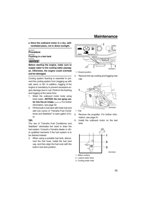 Page 55Maintenance
50
Store the outboard motor in a dry, well-
ventilated place, not in direct sunlight.
EMU28305ProcedureEMU39602Flushing in a test tank
NOTICE
ECM00301
Before starting the engine, make sure to
supply water to the cooling water passag-
es. Otherwise, the engine could overheat
and be damaged.
Cooling system flushing is essential to pre-
vent the cooling system from clogging up with
salt, sand, or dirt. In addition, fogging of the
engine is mandatory to prevent excessive en-
gine damage due to...