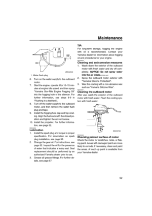 Page 57Maintenance
52
6. Turn on the water supply to the outboard
motor.
7. Start the engine, operate it for 10–15 min-
utes at engine idle speed, and then spray
“Yamaha Stor-Rite Engine Fogging Oil”
into the fogging hole of the silencer. For
further information, see steps 8-9 in
“Flushing in a test tank”.
8. Turn off the water supply to the outboard
motor, and then remove the water flush
plug and tape.
9. Install the fogging hole cap and top cowl-
ing. Align the fuel cock with the closed po-
sition and tighten...