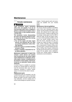 Page 58Maintenance
53
EMU37081
Periodic maintenance
WARNING
EWM01981
These procedures require mechanical
skills, tools, and supplies. If you do not
have the proper skills, tools, or supplies to
perform a maintenance procedure, have a
Yamaha dealer or other qualified mechan-
ic do the work.
The procedures involve disassembling
the motor and exposing dangerous parts.
To reduce the risk of injury from moving,
hot, or electrical parts:
Turn off the engine and keep engine
shut-off cord (lanyard) with you when
you...