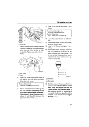 Page 65Maintenance
60
7. If the oil changer is not available, remove
the drain screw while holding a container
under the drain hole. Let the oil drain
completely. Wipe up any spilled oil imme-
diately.
8. If the drain screw was removed, install a
new washer and drain screw, and then
tighten the drain screw.
9. Add the correct amount of oil through the
filler hole. NOTICE: Overfilling the oil
tank could cause leakage or damage.
If the oil level is above the upper mark,
extract oil until the oil is between the...