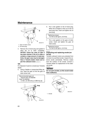 Page 68Maintenance
63
4. Remove the oil level plug and gasket to
allow the oil to drain completely.
NOTICE: Check the used oil after it
has been drained. If the oil is milky or
contains a large amount of metal par-
ticles, the gear case may be damaged.
Have a Yamaha dealer check and re-
pair the outboard motor.
 [ECM00712]
TIP:
For disposal of used oil, consult your Yamaha
dealer.
5. Using a flexible or pressurized filling de-
vice, inject the gear oil into the gear oil
drain screw hole.6. Put a new gasket on...