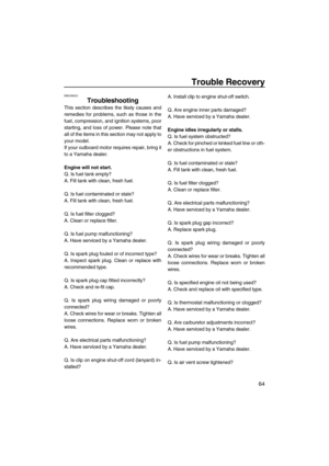 Page 69Trouble Recovery
64
EMU39523
Troubleshooting
This section describes the likely causes and
remedies for problems, such as those in the
fuel, compression, and ignition systems, poor
starting, and loss of power. Please note that
all of the items in this section may not apply to
your model.
If your outboard motor requires repair, bring it
to a Yamaha dealer.
Engine will not start.
Q. Is fuel tank empty?
A. Fill tank with clean, fresh fuel.
Q. Is fuel contaminated or stale?
A. Fill tank with clean, fresh...