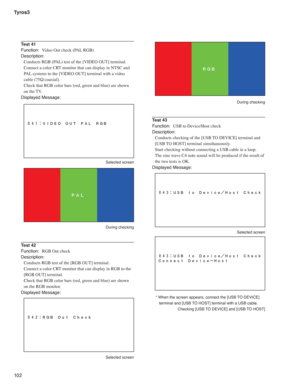 Page 102Tyros3
10 2
Test 41
Function:  Video Out check (PAL RGB)
Description:
Conducts RGB (PAL) test of the [VIDEO OUT] terminal.
Connect a color CRT monitor that can display in NTSC and 
PAL systems to the [VIDEO OUT] terminal with a video 
cable (75Ω coaxial).
Check that RGB color bars (red, green and blue) are shown 
on the TV.
Displayed Message:
 Selected screen
 During checking
Test 42
Function:  RGB Out check
Description:
Conducts RGB test of the [RGB OUT] terminal.
Connect a color CRT monitor that can...