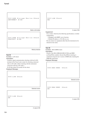 Page 104Tyros3
10 4
 Media unformatted
 Media protected
Test 45
Function: LAN check
Description:
Conducts signal communication checking with the [LAN] 
terminal of the Tyros3 and a router for checking connected 
with a LAN cable. (Starts checking with the instrument 
connected with the LAN cable.)
It will take about 20 seconds for the check.
Displayed Message:
 Selected screen
  In case of OK
  In case of NG
Supplement:
Use a router, which has the following speciﬁ cations, in initial 
conﬁ guration.
• Equipped...