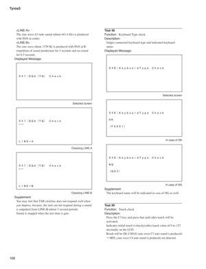 Page 106Tyros3
10 6

The sine wave A3 note sound (about 441.4 Hz) is produced 
with PAN at center.

The sine wave about 1378 Hz is produced with PAN at R 
(repetition of sound production for 3 seconds and no sound 
for 0.5 second).
Displayed Message:
 Selected screen
 Checking LINE-A
 Checking LINE-B
Supplement:
You may feel that TAB switches does not respond well when 
you depress, because, the unit can not respond during a sound 
is outputted from LINE-B (about 3 second period).
Sound is stopped when the test...