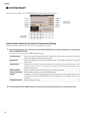 Page 114Tyros3
11 4
 SYSTEM RESET
There are two reset methods in the SYSTEM RESET display: Factory Reset and Custom Reset.
Factory Reset–Restoring the Factory Programmed Settings
This function lets you restore the status of the Tyros3 to the original factory settings.
1  Select the desired item to be restored by using [1pq]–[3pq] buttons and add a checkmark to it by pressing 
the [4 p] (MARK ON) button.
To remove the checkmark, press the [4q] (MARK OFF) button.
2  Press the [D] (FACTORY RESET) button to execute...