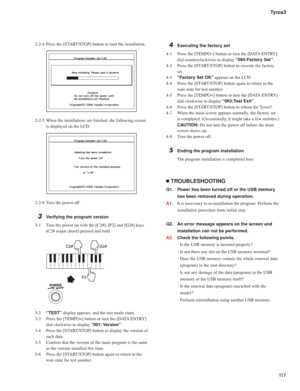 Page 11711 7 Tyros3
2-2-4  Press the [START/STOP] button to start the installation.
 
2-2-5  When the installations are ﬁ nished, the following screen 
is displayed on the LCD.
 
2-2-6  Turn the power off.
3  Verifying the program version
3-1  Turn the power on with the [C2#], [F2] and [G2#] keys 
(C2# major chord) pressed and held.
 
C2# G2#
F2
POWERON /    OFF
3-2 “TEST” display appears, and the test mode starts.
3-3  Press the [TEMPO+] button or turn the [DATA ENTRY] 
dial clockwise to display “001:...