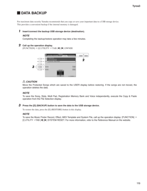 Page 11911 9 Tyros3
 DATA BACKUP
For maximum data security Yamaha recommends that you copy or save your important data to a USB storage device.
This provides a convenient backup if the internal memory is damaged.
1  Insert/connect the backup USB storage device (destination).
NOTE
Completing the backup/restore operation may take a few minutes.
2  Call up the operation display.
[FUNCTION] g [I] UTILITY g TAB [t] [u] OWNER
CAUTION
Move the Protected Songs which are saved to the USER display before restoring. If the...