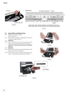 Page 20Tyros3
20
27.   Keys (White and Black Keys)
27-1   Remove the keyboard assembly. 
  (See procedure 26.)
27-2   Remove the key stoppers corresponding to the keys to 
be replaced. (Table 1, Fig. 19)
27-3  White key
27-3-1 Place the white key in the horizontal position and 
remove it, lifting while pushing rearward. (Photo 6)
  *   At this time, a key guide cap may come off together. 
(Photo 8)
27-4  Black key
27-4-1  Remove the white keys on the right and left sides of the 
black key to be removed. (Photo...