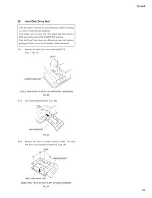 Page 2323 Tyros3
30.   Hard Disk Drive Unit
Turn the Tyros3’s power off, disconnect any cables including 
AC power cord from the keyboard.
Also make sure to close the LCD panel and disconnect a 
USB device from the USB TO DEVICE terminal.
Turn the Tyros3 face down on a blanket or some soft surface, 
giving you direct access to the bottom of the instrument.
HDD BRACKET
[S02C]
LOWER CASE UNIT
30-1  Remove the three (3) screws marked [S02C].
  (Fig. 1, Fig. 22)
30-2  Pull out the HDD bracket. (Fig. 23)
30-3 Remove...