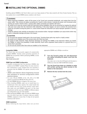 Page 26Tyros3
26
 INSTALLING THE OPTIONAL DIMMS
Compatible DIMMs
The Tyros3 does not necessarily support all commercially 
available DIMMs. Yamaha cannot guarantee operation of 
DIMMs that you purchase. Before purchasing DIMMs, see the 
following page:
http://music-tyros.com/
DIMM Type and DIMM Con guration
•  Yamaha recommends that you purchase DIMMs that 
conform to the JEDEC* standard. Please be aware, however, 
that conformance to this standard does not constitute a 
guarantee that the DIMMs will operate...