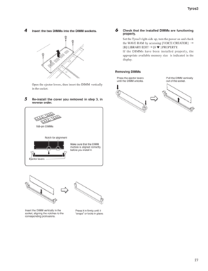 Page 2727 Tyros3
4  Insert the two DIMMs into the DIMM sockets.
  Open the ejector levers, then insert the DIMM vertically 
in the socket.
5  Re-install the cover you removed in step 3, in 
reverse order.
168-pin DIMMs
Insert the DIMM vertically in the 
socket, aligning the notches to the 
corresponding protrusions.Press it in ﬁrmly until it 
“snaps” or locks in place. Make sure that the DIMM 
module is aligned correctly 
before you install it. Notch for alignment
Ejector levers
Press the ejector levers
until...