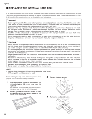 Page 28Tyros3
28
 REPLACING THE INTERNAL HARD DISK
Before following the steps below, make sure you have an ap-
propriate hard disk drive and a Phillips screwdriver.
1 Turn the Tyros3’s power off, disconnect any 
cables including AC power cord from the 
keyboard.
  Also make sure to close the LCD panel and disconnect a 
USB device from the USB TO DEVICE terminal.
2 Turn the Tyros3 face down on a blanket or some 
soft surface, giving you direct access to the 
bottom of the instrument.
WARNING
•  Before beginning,...