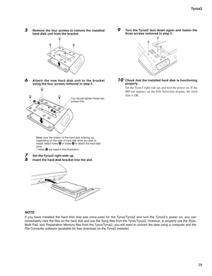 Page 2929 Tyros3
5 Remove the four screws to remove the installed 
hard disk unit from the bracket.
6 Attach the new hard disk unit to the bracket 
using the four screws removed in step 5.
7 Set the Tyros3 right-side up.
8 Insert the hard disk bracket into the slot.
NOTE
If you have installed the hard disk that was once used for the Tyros/Tyros2 and turn the Tyros3’s power on, you can 
immediately view the ﬁ les on the hard disk and use the Song ﬁ les from the Tyros/Tyros2. However, to properly use the Style,...