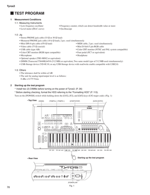 Page 78Tyros3
78
 TEST PROGRAM
1 Measurement Conditions
1-1: Measuring Instruments
• Low-frequency oscillator  • Frequency counter, which can detect hundredth value or more
• Level meter (JIS-C curve)  • Oscilloscope
1-2: Jig
• Stereo PHONE jack cable (33 Ω or 30 Ω load)
• Monaural PHONE jack cable (10 k Ω load), 2 pcs. used simultaneously 
• Mini DIN 8-pin cable (470 Ω load)  • MIDI cable, 2 pcs. used simultaneously
• Video cable (75 Ω coaxial)  • Mini D-Sub15 pin RGB cable
• USB cable (type AB)  • Color CRT...