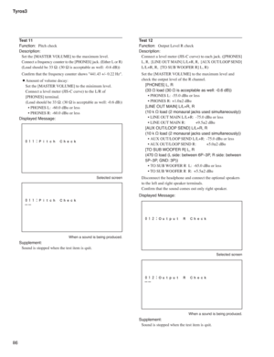 Page 86Tyros3
86
Test 11
Function: Pitch check
Description:
Set the [MASTER VOLUME] to the maximum level.
Connect a frequency counter to the [PHONES] jack. (Either L or R)
(Load should be 33 Ω. (30 Ω is acceptable as well: -0.6 dB))
Conﬁ rm that the frequency counter shows 441.43 +/- 0.22 Hz.
 ¡Amount of volume decay:
Set the [MASTER VOLUME] to the minimum level.
Connect a level meter (JIS-C curve) to the L/R of 
[PHONES] terminal.
(Load should be 33 Ω. (30 Ω is acceptable as well: -0.6 dB))
• PHONES L:  -60.0...