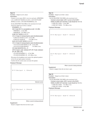 Page 8787 Tyros3
Test 13
Function:  Output Level L check
Description:
Connect a level meter (JIS-C curve) to each jack. ([PHONES] 
L, R,  [LINE OUT MAIN] L/L+R, R,  [AUX OUT/LOOP 
SEND] L/L+R, R,  [TO SUB WOOFER R] L, R)
Set the [MASTER VOLUME] to the maximum level and 
check the output level of the L channel.
[PHONES] L, R 
(33 Ω load (30 Ω is acceptable as well: -0.6 dB))
• PHONES L:  +1.0±2 dBu
• PHONES R: -55.0 dBu or less
[LINE OUT MAIN] L/L+R, R 
(10 k Ω load (2 monaural jacks used simultaneously))
• LINE...