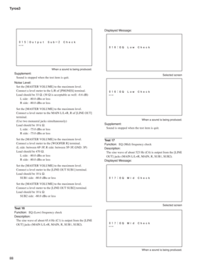Page 88Tyros3
88
  When a sound is being produced.
Supplement:
Sound is stopped when the test item is quit.
Noise Level:
Set the [MASTER VOLUME] to the maximum level.
Connect a level meter to the L/R of [PHONES] terminal.
Load should be 33 Ω. (30 Ω is acceptable as well: -0.6 dB)
L side:  -80.0 dBu or less
R side:  -80.0 dBu or less
Set the [MASTER VOLUME] to the maximum level.
Connect a level meter to the MAIN L/L+R, R of [LINE OUT] 
terminal.
(Use two monaural jacks simultaneously)
Load should be 10 k Ω.
L...