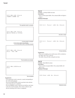 Page 92Tyros3
92
 The speciﬁ ed switch is pressed.
A wrong switch is pressed. 
  (O: ID of the switch to be pressed, 
 X: ID of the switch which is actually pressed)
Plural switches are pressed.
Test completed
Supplement:
If an unspeciﬁ ed switch is pressed, a sound corresponding to 
the switch will be played.
Press the [START/STOP] switch to go back to the selection 
screen when the test is completed.
Press the [DEMO] switch to abort the test halfway and return 
to the item selection display. (The switch is...
