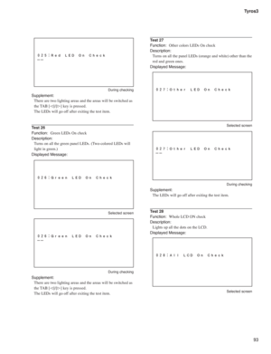 Page 9393 Tyros3
 During checking
Supplement:
There are two lighting areas and the areas will be switched as 
the TAB [
#]/[#] key is pressed.
The LEDs will go off after exiting the test item.
Test 26
Function:  Green LEDs On check
Description:
Turns on all the green panel LEDs. (Two-colored LEDs will 
light in green.)
Displayed Message:
 Selected screen
 During checking
Supplement:
There are two lighting areas and the areas will be switched as 
the TAB [
#]/[#] key is pressed.
The LEDs will go off after...