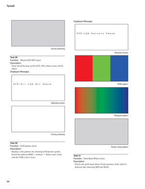 Page 94Tyros3
94
Displayed Message:
 Selected screen
 RGB pattern
 Rainbow pattern
  Flicker noise pattern
Test 31
Function:  Pitch Bend Wheel check
Description:
Checks the pitch bend wheel. Center position of the wheel is 
detected after detecting MIN and MAX.
 During checking
Test 29
Function:  Whole LCD OFF check
Description:
Turns off all the dots on the LCD. (The whole screen will be 
white)
Displayed Message:
 Selected screen
 During checking
Test 30
Function:  LCD pattern check
Description:
Displays...