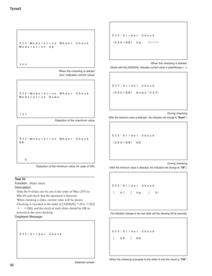 Page 96Tyros3
96
  When the checking is started
  (xxx: Indicates current value)
  Detection of the maximum value
  Detection of the minimum value (In case of OK)
Test 33
Function: Slider check
Description:
Slide the 9 sliders one by one in the order of Max (255) to 
Min (0) and check that the operation is detected.
When checking a slider, current value will be shown.
Checking is executed in the order of [ASSIGN] " [S1] " [S2]  
" ...
 " [S8], and the result of each slider should be OK to...