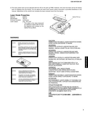 Page 3CDX-497/CDX-397
3
CDX-497/CDX-397
WARNING
Laser Diode Properties
Material: GaAlAs
Wavelength: 780 nm
Emission duration: continuous
Laser output: max. 44.6 µW *
* This output is the value measured
at a distance of about 200 mm from
the objective lens surface on the
Optical Pick-up Block.Optical Pick-up
2) The laser power level can be adjusted with the VR on the pick-up PWB. However, this level has been set by the factory
prior to shipping from the factory. Do not adjust this laser level control unless...