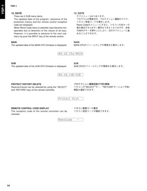 Page 34YSP-1
34
YSP-112. DATE
There are 4 SUB menu items.
The updated date of the program, clearance of the
protection history and the remote control reception
code are displayed.
When Remo Code menu is selected, keys become non-
operable due to detection of the values of all keys.
However, it is possible to advance to the next sub-
menu by push the INPUT key of the remote control.
MAIN
The updated date of the MAIN CPU firmware is displayed.
%5&
±ÒÝÇá”xmK“‡b{
Óé¬åÜwË	ýÔ...