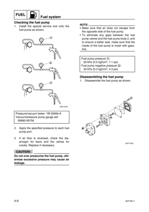 Page 108FUELFuel system
4-962Y3A11
Checking the fuel pump
1. Install the special service tool onto the
fuel pump as shown.
2. Apply the specified pressure to each fuel
pump port. 
3. If air flow is reversed, check the dia-
phragm for tears and the valves for
cracks. Replace if necessary.
CAUTION:
Do not over pressurize the fuel pump, oth-
erwise excessive pressure may cause air
leakage.
NOTE:
Make sure that air does not escape from
the opposite side of the fuel pump.
To eliminate any gaps between the fuel
pump...