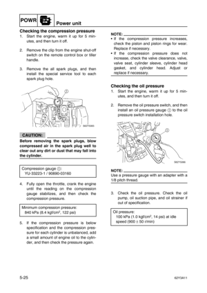 Page 152POWRPower unit
5-2562Y3A11
Checking the compression pressure
1. Start the engine, warm it up for 5 min-
utes, and then turn it off.
2. Remove the clip from the engine shut-off
switch on the remote control box or tiller
handle.
3. Remove the all spark plugs, and then
install the special service tool to each
spark plug hole.
CAUTION:
Before removing the spark plugs, blow
compressed air in the spark plug well to
clear out any dirt or dust that may fall into
the cylinder.
4. Fully open the throttle, crank...