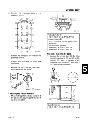 Page 18362Y3A115-56
1
2
3
4
5
6
7
8
I
2. Remove the crankcase bolts in the
sequence shown.
3. Remove the connecting rod bolts and the
piston assemblies.
4. Remove the crankshaft, oil seals, and
dowel pins.
5. Remove the piston pin clip 1
 with pliers,
and then remove the piston.
Checking the piston diameter
1. Measure the piston outside diameter at
the specified measuring point. Replace if
out of specification.
Checking the cylinder bore
1. Measure the cylinder bore (D1–D6) a
 at
measuring points b
, c
 and d
,...