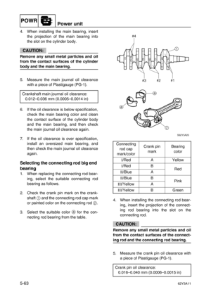 Page 190POWRPower unit
5-6362Y3A11
4. When installing the main bearing, insert
the projection of the main bearing into
the slot on the cylinder body.
CAUTION:
Remove any small metal particles and oil
from the contact surfaces of the cylinder
body and the main bearing.
5. Measure the main journal oil clearance
with a piece of Plastigauge (PG-1).
6. If the oil clearance is below specification,
check the main bearing color and clean
the contact surface of the cylinder body
and the main bearing, and then check
the...