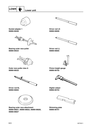 Page 204LOWRLower unit
6-562Y3A11
Socket adapter 1
90890-06506
Bearing outer race puller
90890-06523
Outer race puller claw A
90890-06532
Driver rod SL
90890-06602
Bearing outer race attachment
90890-06621, 90890-06622, 90890-06626, 
90890-06627Driver rod LS
90890-06606
Driver rod LL
90890-06605
Pinion height gauge
90890-06702
Digital caliper
90890-06704
Shimming plate
90890-06701 