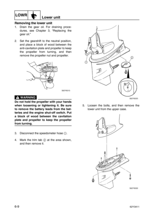 Page 208LOWRLower unit
6-962Y3A11
Removing the lower unit
1. Drain the gear oil. For draining proce-
dures, see Chapter 3, “Replacing the
gear oil.”
2. Set the gearshift to the neutral position,
and place a block of wood between the
anti-cavitation plate and propeller to keep
the propeller from turning, and then
remove the propeller nut and propeller.
 WARNING
Do not hold the propeller with your hands
when loosening or tightening it. Be sure
to remove the battery leads from the bat-
teries and the engine...