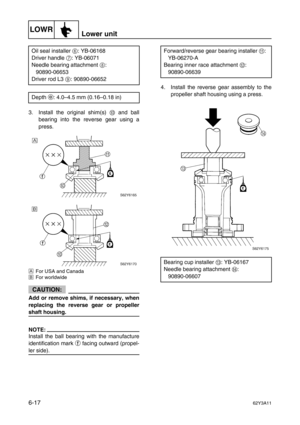 Page 216LOWRLower unit
6-1762Y3A11
3. Install the original shim(s) 0
 and ball
bearing into the reverse gear using a
press.
ÈFor USA and Canada
ÉFor worldwide
CAUTION:
Add or remove shims, if necessary, when
replacing the reverse gear or propeller
shaft housing.
NOTE:
Install the ball bearing with the manufacture
identification mark 
f facing outward (propel-
ler side).4. Install the reverse gear assembly to the
propeller shaft housing using a press. Oil seal installer 6
: YB-06168
Driver handle 7
: YB-06071...