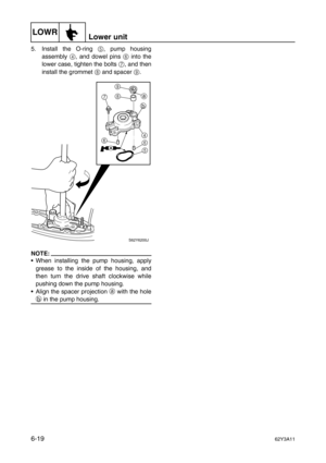 Page 218LOWRLower unit
6-1962Y3A11
5. Install the O-ring 5
, pump housing
assembly 4
, and dowel pins 6
 into the
lower case, tighten the bolts 7
, and then
install the grommet 8
 and spacer 9
.
NOTE:
When installing the pump housing, apply
grease to the inside of the housing, and
then turn the drive shaft clockwise while
pushing down the pump housing.
Align the spacer projection a
 with the hole
b
 in the pump housing.
S62Y6200J
A
a
b 9
8
7
4
6
5 6 