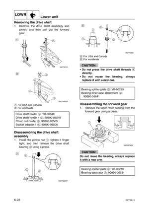 Page 222LOWRLower unit
6-2362Y3A11
Removing the drive shaft
1. Remove the drive shaft assembly and
pinion, and then pull out the forward
gear.
ÈFor USA and Canada
ÉFor worldwide
Disassembling the drive shaft 
assembly
1. Install the pinion nut 1
, tighten it finger
tight, and then remove the drive shaft
bearing 2
 using a press.
ÈFor USA and Canada
ÉFor worldwide
CAUTION:
•Do not press the drive shaft threads 
a
directly.
•Do not reuse the bearing, always
replace it with a new one.
Disassembling the forward...