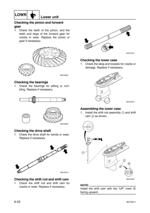 Page 224LOWRLower unit
6-2562Y3A11
Checking the pinion and forward 
gear
1. Check the teeth of the pinion, and the
teeth and dogs of the forward gear for
cracks or wear. Replace the pinion or
gear if necessary.
Checking the bearings
1. Check the bearings for pitting or rum-
bling. Replace if necessary.
Checking the drive shaft
1. Check the drive shaft for bends or wear.
Replace if necessary.
Checking the shift rod and shift cam
1. Check the shift rod and shift cam for
cracks or wear. Replace if necessary....