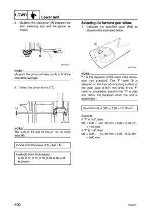 Page 232LOWRLower unit
6-3362Y3A11
5. Measure the clearance (M) between the
shim selecting tool and the pinion as
shown.
NOTE:
Measure the pinion at three points to find the
clearance average.
6. Select the pinion shims (T3).
NOTE:
The sum of T3 and M should not be more
than M0.
Selecting the forward gear shims
1. Calculate the specified value (M0) as
shown in the examples below.
NOTE:
“F” is the deviation of the lower case dimen-
sion from standard. The “F” mark a
 is
stamped on the trim tab mounting surface...