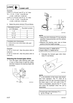 Page 236LOWRLower unit
6-3762Y3A11
Example:
If “M” is “11.70 mm” and “P” is “+5”, then
T3 = 11.70 – 11.30 – (+5)/100 mm
= 0.40 – 0.05 mm = 0.35 mm
If “M” is “11.70 mm” and “P” is “–5”, then
T3 = 11.70 – 11.30 – (–5)/100 mm
= 0.40 + 0.05 mm = 0.45 mm
5. Select the pinion shim(s) (T3) as follows.
Example:
If “T3” is “0.44 mm”, then the pinion shim is
0.45 mm.
If “T3” is “0.39 mm”, then the pinion shim is
0.40 mm.
Selecting the forward gear shims
1. Turn the taper roller bearing outer race
1
 two or three times to...