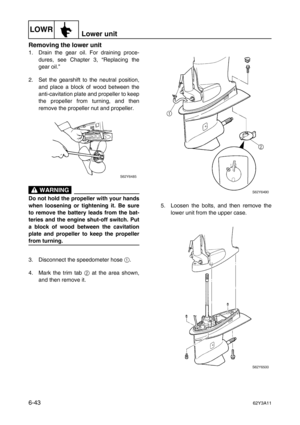 Page 242LOWRLower unit
6-4362Y3A11
Removing the lower unit
1. Drain the gear oil. For draining proce-
dures, see Chapter 3, “Replacing the
gear oil.”
2. Set the gearshift to the neutral position,
and place a block of wood between the
anti-cavitation plate and propeller to keep
the propeller from turning, and then
remove the propeller nut and propeller.
 WARNING
Do not hold the propeller with your hands
when loosening or tightening it. Be sure
to remove the battery leads from the bat-
teries and the engine...