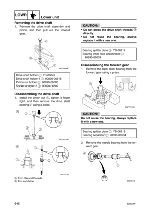 Page 260LOWRLower unit
6-6162Y3A11
Removing the drive shaft
1. Remove the drive shaft assembly and
pinion, and then pull out the forward
gear.
Disassembling the drive shaft
1. Install the pinion nut 1
, tighten it finger
tight, and then remove the drive shaft
bearing 2
 using a press.
ÈFor USA and Canada
ÉFor worldwide
CAUTION:
•Do not press the drive shaft threads 
a
directly.
•Do not reuse the bearing, always
replace it with a new one.
Disassembling the forward gear
1. Remove the taper roller bearing from the...