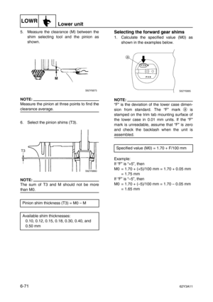 Page 270LOWRLower unit
6-7162Y3A11
5. Measure the clearance (M) between the
shim selecting tool and the pinion as
shown.
NOTE:
Measure the pinion at three points to find the
clearance average.
6. Select the pinion shims (T3).
NOTE:
The sum of T3 and M should not be more
than M0.
Selecting the forward gear shims
1. Calculate the specified value (M0) as
shown in the examples below.
NOTE:
“F” is the deviation of the lower case dimen-
sion from standard. The “F” mark a
 is
stamped on the trim tab mounting surface...