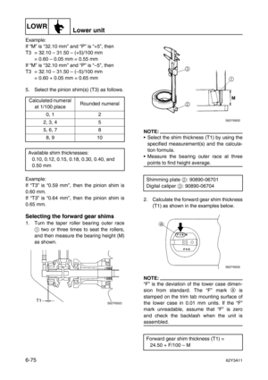 Page 274LOWRLower unit
6-7562Y3A11
Example:
If “M” is “32.10 mm” and “P” is “+5”, then
T3 = 32.10 – 31.50 – (+5)/100 mm
= 0.60 – 0.05 mm = 0.55 mm
If “M” is “32.10 mm” and “P” is “–5”, then
T3 = 32.10 – 31.50 – (–5)/100 mm
= 0.60 + 0.05 mm = 0.65 mm
5. Select the pinion shim(s) (T3) as follows.
Example:
If “T3” is “0.59 mm”, then the pinion shim is
0.60 mm.
If “T3” is “0.64 mm”, then the pinion shim is
0.65 mm.
Selecting the forward gear shims
1. Turn the taper roller bearing outer race
1
 two or three times to...