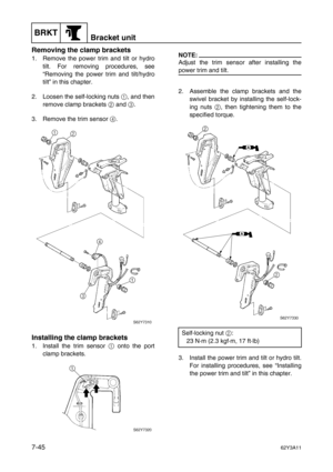 Page 324BRKTBracket unit
7-4562Y3A11
Removing the clamp brackets
1. Remove the power trim and tilt or hydro
tilt. For removing procedures, see
“Removing the power trim and tilt/hydro
tilt” in this chapter.
2. Loosen the self-locking nuts 1
, and then
remove clamp brackets 2
 and 3
. 
3. Remove the trim sensor 4
.
Installing the clamp brackets
1. Install the trim sensor 1
 onto the port
clamp brackets. 
NOTE:
Adjust the trim sensor after installing the
power trim and tilt.
2. Assemble the clamp brackets and the...