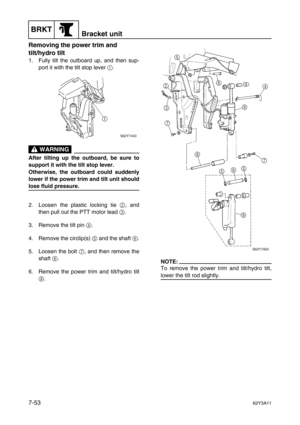 Page 332BRKTBracket unit
7-5362Y3A11
Removing the power trim and 
tilt/hydro tilt
1. Fully tilt the outboard up, and then sup-
port it with the tilt stop lever 1
.
 WARNING
After tilting up the outboard, be sure to
support it with the tilt stop lever.
Otherwise, the outboard could suddenly
lower if the power trim and tilt unit should
lose fluid pressure.
2. Loosen the plastic locking tie 2
, and
then pull out the PTT motor lead 3
.
3. Remove the tilt pin 4
.
4. Remove the circlip(s) 5
 and the shaft 6
.
5....