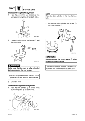 Page 342BRKTBracket unit
7-6362Y3A11
Disassembling the tilt cylinder
1. Hold the power trim and tilt 1
 in a vise
using aluminum plates a
 on both sides.
2. Loosen the tilt cylinder end screw 2
, and
then remove it.
 WARNING
Make sure that the ram is fully extended
before removing the end screw.
3. Drain the fluid.
Disassembling the trim cylinder
1. Hold the trim cylinder 1
 in a vise using
aluminum plates a
 on both sides.
NOTE:
Place the trim cylinder in the vise horizon-
tally.
2. Loosen the trim cylinder end...