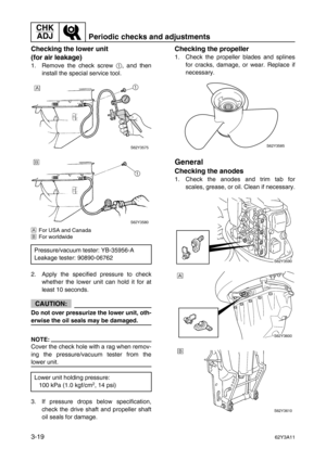 Page 94CHK 
ADJ
Periodic checks and adjustments
3-1962Y3A11
Checking the lower unit 
(for air leakage)
1. Remove the check screw 1
, and then
install the special service tool.
ÈFor USA and Canada
ÉFor worldwide
2. Apply the specified pressure to check
whether the lower unit can hold it for at
least 10 seconds.
CAUTION:
Do not over pressurize the lower unit, oth-
erwise the oil seals may be damaged.
NOTE:
Cover the check hole with a rag when remov-
ing the pressure/vacuum tester from the
lower unit.
3. If...