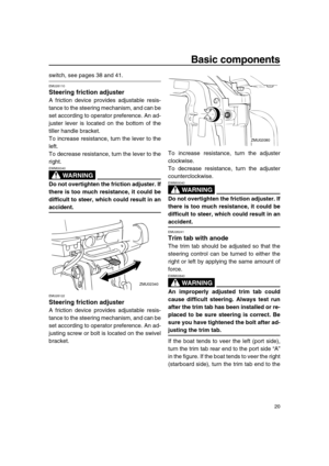 Page 26 
Basic components 
20 
switch, see pages 38 and 41. 
EMU26110 
Steering friction adjuster 
A friction device provides adjustable resis-
tance to the steering mechanism, and can be
set according to operator preference. An ad-
juster lever is located on the bottom of the
tiller handle bracket.
To increase resistance, turn the lever to the
left.
To decrease resistance, turn the lever to the
right.
WARNING
 
EWM00040  
Do not overtighten the friction adjuster. If
there is too much resistance, it could be...
